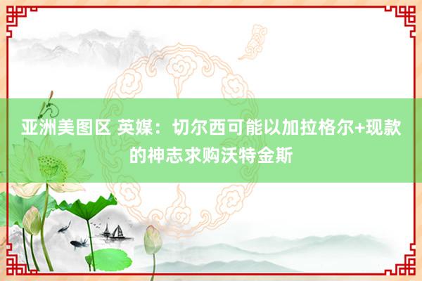 亚洲美图区 英媒：切尔西可能以加拉格尔+现款的神志求购沃特金斯