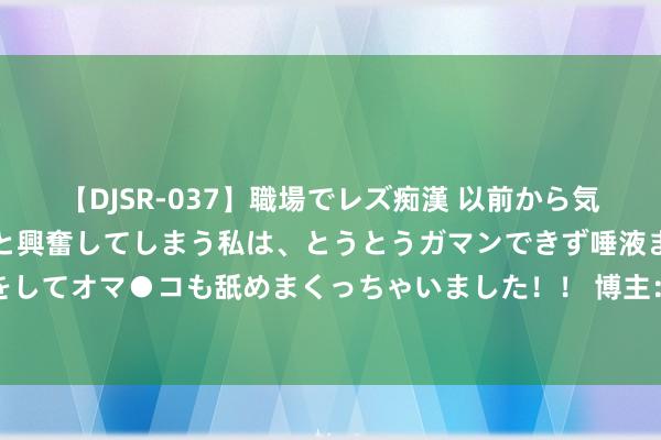 【DJSR-037】職場でレズ痴漢 以前から気になるあの娘を見つけると興奮してしまう私は、とうとうガマンできず唾液まみれでディープキスをしてオマ●コも舐めまくっちゃいました！！ 博主：戴伟俊有可能会外租，河南和深圳王人挑升租赁