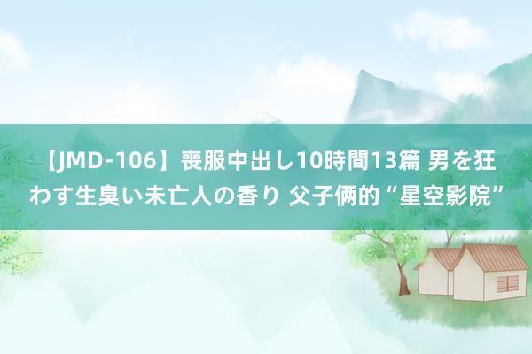 【JMD-106】喪服中出し10時間13篇 男を狂わす生臭い未亡人の香り 父子俩的“星空影院”