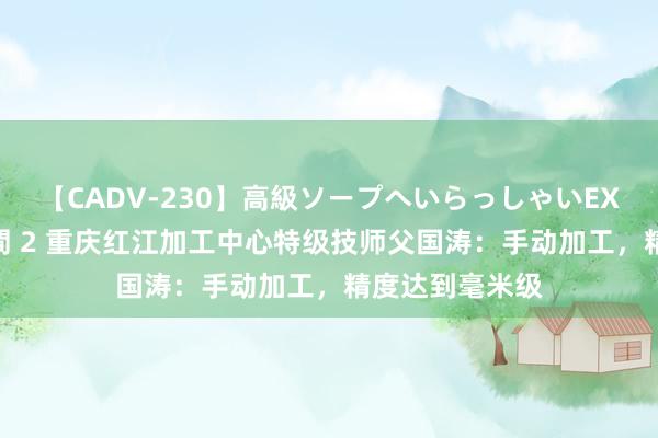 【CADV-230】高級ソープへいらっしゃいEX 巨乳限定4時間 2 重庆红江加工中心特级技师父国涛：手动加工，精度达到毫米级