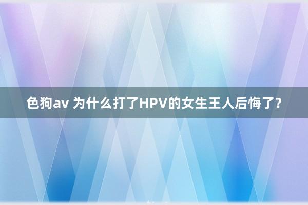 色狗av 为什么打了HPV的女生王人后悔了？