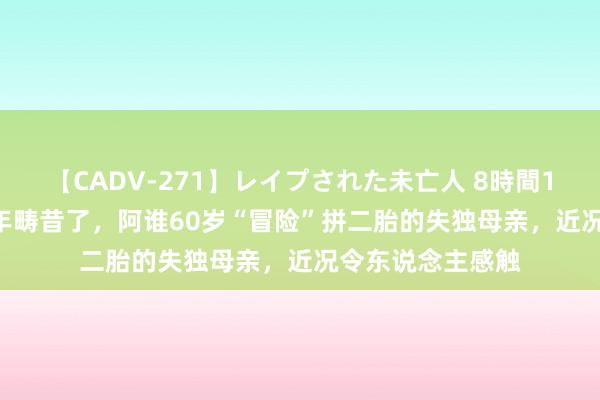 【CADV-271】レイプされた未亡人 8時間100連発！！ 14年畴昔了，阿谁60岁“冒险”拼二胎的失独母亲，近况令东说念主感触