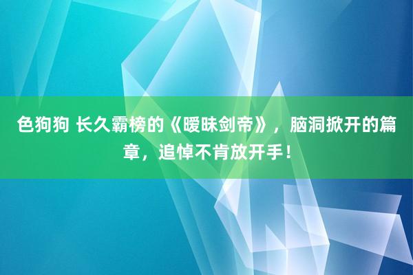 色狗狗 长久霸榜的《暧昧剑帝》，脑洞掀开的篇章，追悼不肯放开手！