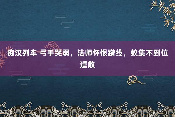 痴汉列车 弓手哭弱，法师怀恨蹭线，蚁集不到位遣散