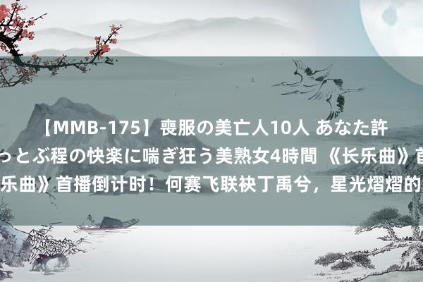 【MMB-175】喪服の美亡人10人 あなた許してください 意識がぶっとぶ程の快楽に喘ぎ狂う美熟女4時間 《长乐曲》首播倒计时！何赛飞联袂丁禹兮，星光熠熠的演员威望引爆期待