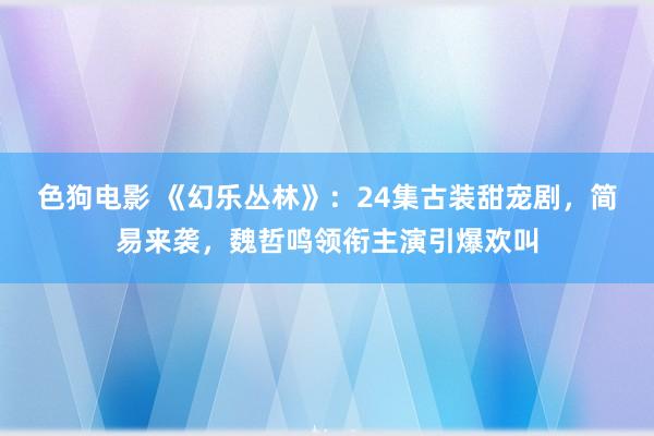 色狗电影 《幻乐丛林》：24集古装甜宠剧，简易来袭，魏哲鸣领衔主演引爆欢叫