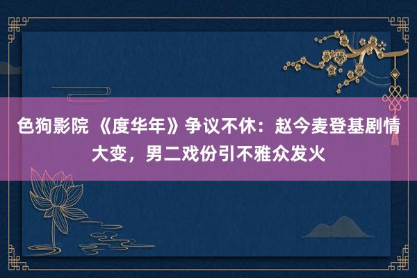 色狗影院 《度华年》争议不休：赵今麦登基剧情大变，男二戏份引不雅众发火