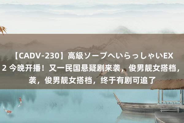 【CADV-230】高級ソープへいらっしゃいEX 巨乳限定4時間 2 今晚开播！又一民国悬疑剧来袭，俊男靓女搭档，终于有剧可追了