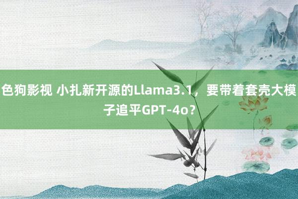 色狗影视 小扎新开源的Llama3.1，要带着套壳大模子追平GPT-4o？