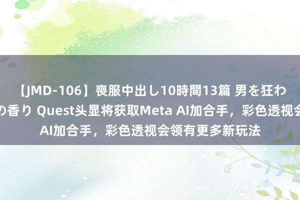 【JMD-106】喪服中出し10時間13篇 男を狂わす生臭い未亡人の香り Quest头显将获取Meta AI加合手，彩色透视会领有更多新玩法