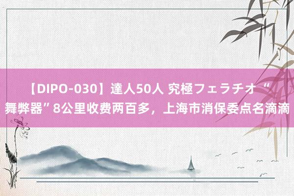 【DIPO-030】達人50人 究極フェラチオ “舞弊器”8公里收费两百多，上海市消保委点名滴滴