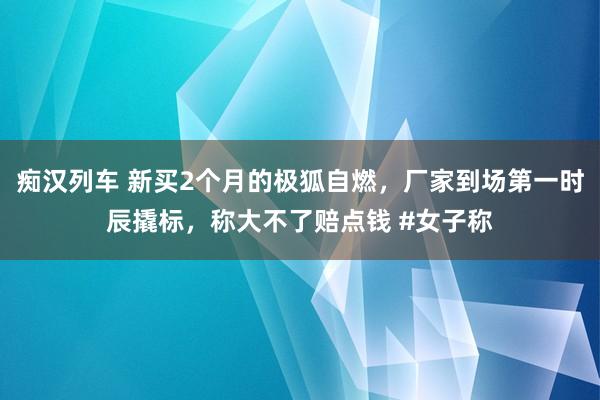 痴汉列车 新买2个月的极狐自燃，厂家到场第一时辰撬标，称大不了赔点钱 #女子称