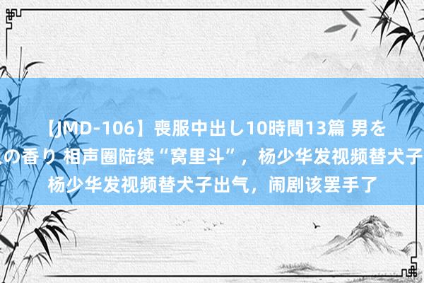 【JMD-106】喪服中出し10時間13篇 男を狂わす生臭い未亡人の香り 相声圈陆续“窝里斗”，杨少华发视频替犬子出气，闹剧该罢手了