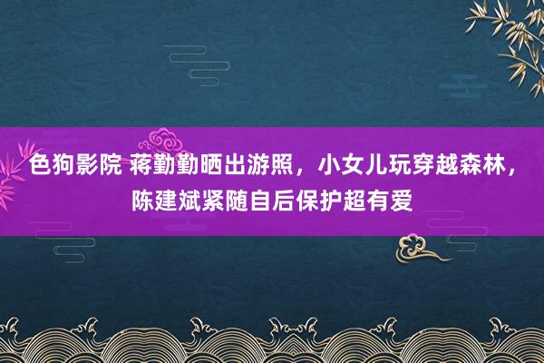 色狗影院 蒋勤勤晒出游照，小女儿玩穿越森林，陈建斌紧随自后保护超有爱