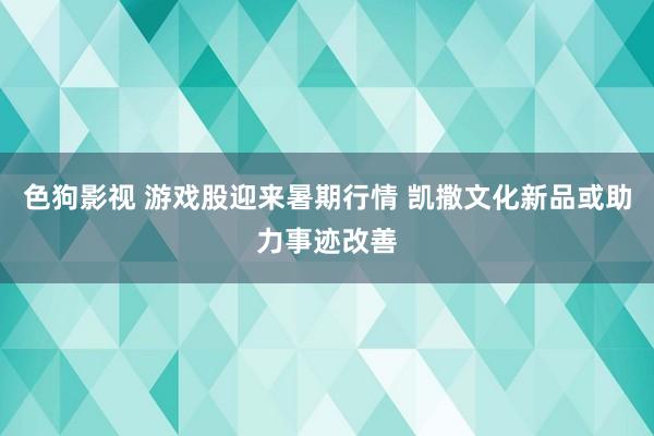 色狗影视 游戏股迎来暑期行情 凯撒文化新品或助力事迹改善