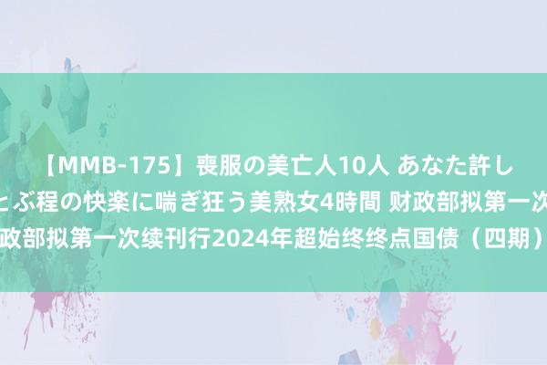 【MMB-175】喪服の美亡人10人 あなた許してください 意識がぶっとぶ程の快楽に喘ぎ狂う美熟女4時間 财政部拟第一次续刊行2024年超始终终点国债（四期）（30年期）