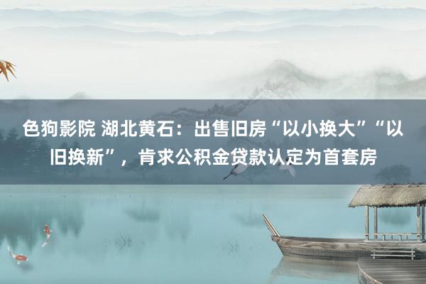 色狗影院 湖北黄石：出售旧房“以小换大”“以旧换新”，肯求公积金贷款认定为首套房