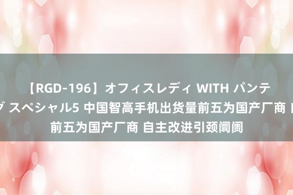 【RGD-196】オフィスレディ WITH パンティーストッキング スペシャル5 中国智高手机出货量前五为国产厂商 自主改进引颈阛阓