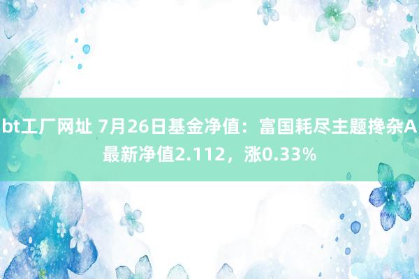 bt工厂网址 7月26日基金净值：富国耗尽主题搀杂A最新净值2.112，涨0.33%