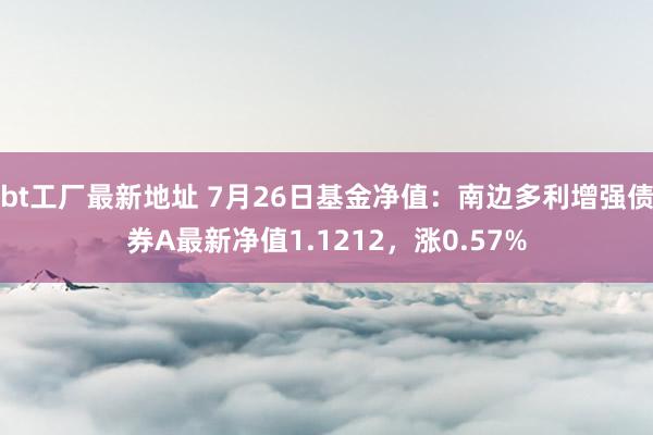 bt工厂最新地址 7月26日基金净值：南边多利增强债券A最新净值1.1212，涨0.57%