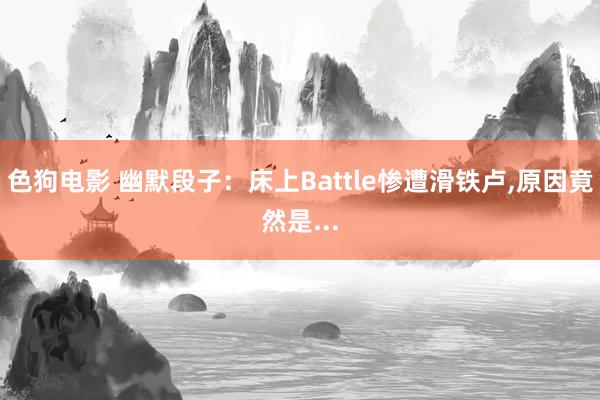 色狗电影 幽默段子：床上Battle惨遭滑铁卢，原因竟然是...