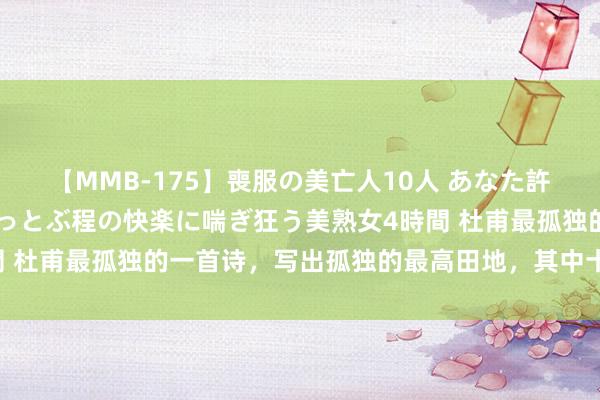 【MMB-175】喪服の美亡人10人 あなた許してください 意識がぶっとぶ程の快楽に喘ぎ狂う美熟女4時間 杜甫最孤独的一首诗，写出孤独的最高田地，其中十字千古经典