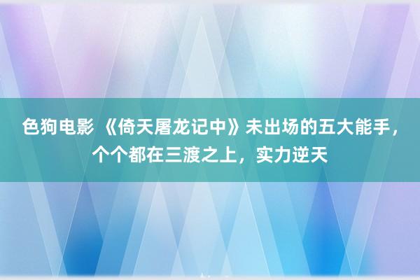 色狗电影 《倚天屠龙记中》未出场的五大能手，个个都在三渡之上，实力逆天