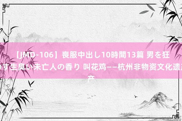 【JMD-106】喪服中出し10時間13篇 男を狂わす生臭い未亡人の香り 叫花鸡——杭州非物资文化遗产