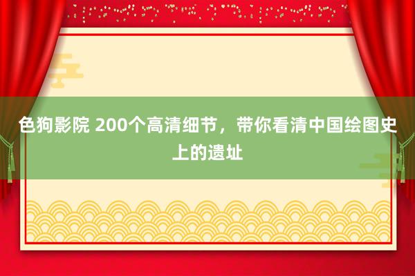 色狗影院 200个高清细节，带你看清中国绘图史上的遗址