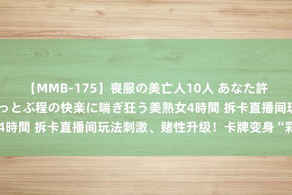 【MMB-175】喪服の美亡人10人 あなた許してください 意識がぶっとぶ程の快楽に喘ぎ狂う美熟女4時間 拆卡直播间玩法刺激、赌性升级！卡牌变身“彩票”→