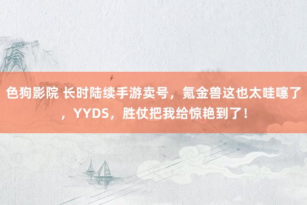 色狗影院 长时陆续手游卖号，氪金兽这也太哇噻了，YYDS，胜仗把我给惊艳到了！