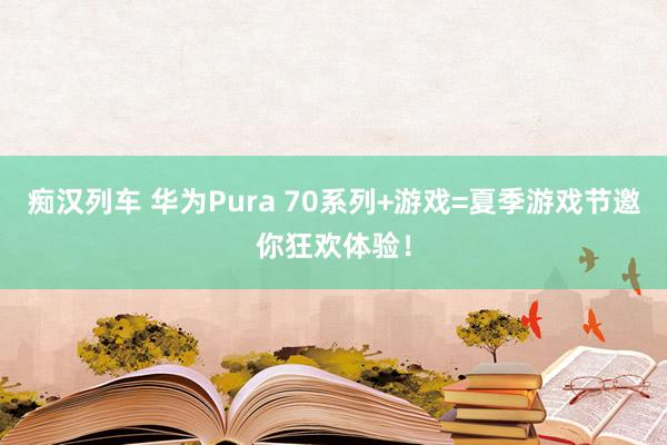 痴汉列车 华为Pura 70系列+游戏=夏季游戏节邀你狂欢体验！