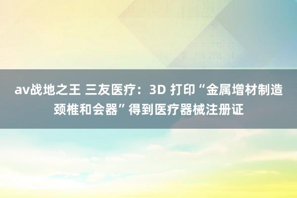 av战地之王 三友医疗：3D 打印“金属增材制造颈椎和会器”得到医疗器械注册证