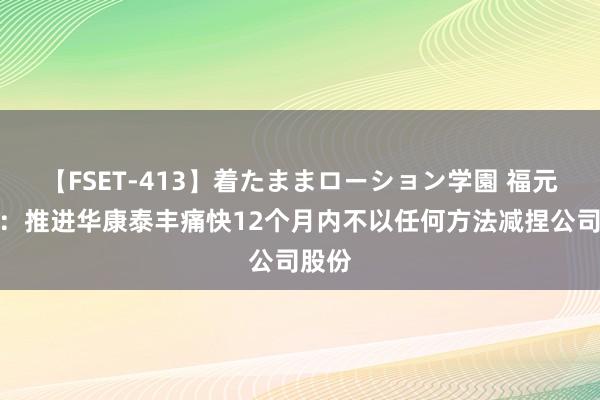 【FSET-413】着たままローション学園 福元医药：推进华康泰丰痛快12个月内不以任何方法减捏公司股份