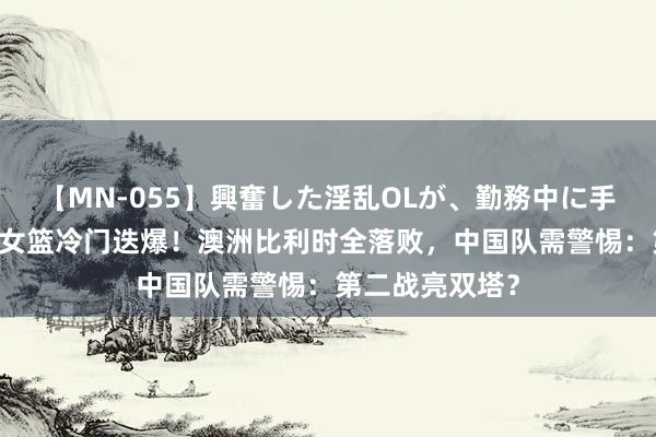 【MN-055】興奮した淫乱OLが、勤務中に手コキ！！？？ 女篮冷门迭爆！澳洲比利时全落败，中国队需警惕：第二战亮双塔？