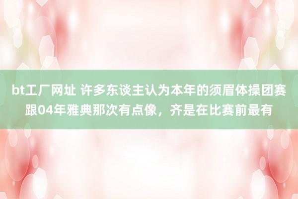 bt工厂网址 许多东谈主认为本年的须眉体操团赛跟04年雅典那次有点像，齐是在比赛前最有