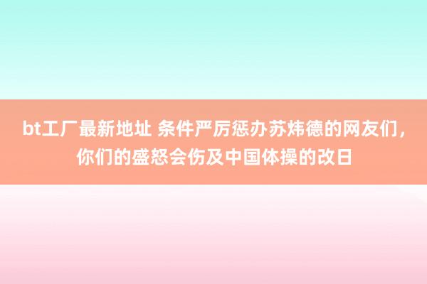 bt工厂最新地址 条件严厉惩办苏炜德的网友们，你们的盛怒会伤及中国体操的改日