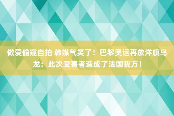 做爱偷窥自拍 韩媒气笑了！巴黎奥运再放洋旗乌龙：此次受害者造成了法国我方！