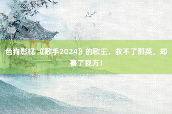 色狗影视 《歌手2024》的歌王，救不了那英，却害了我方！