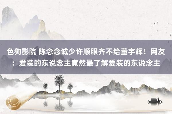 色狗影院 陈念念诚少许顺眼齐不给董宇辉！网友：爱装的东说念主竟然最了解爱装的东说念主