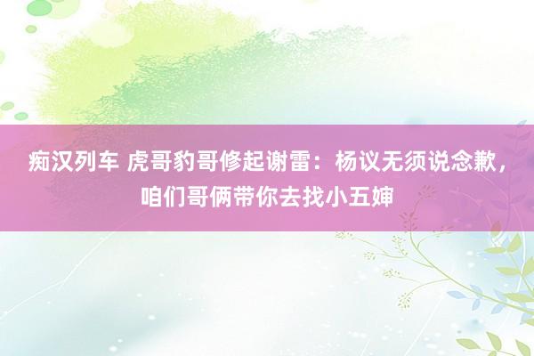 痴汉列车 虎哥豹哥修起谢雷：杨议无须说念歉，咱们哥俩带你去找小五婶