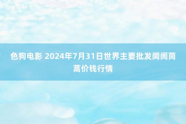 色狗电影 2024年7月31日世界主要批发阛阓茼蒿价钱行情