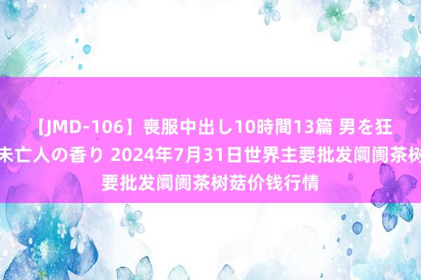 【JMD-106】喪服中出し10時間13篇 男を狂わす生臭い未亡人の香り 2024年7月31日世界主要批发阛阓茶树菇价钱行情