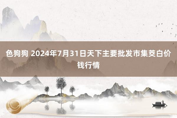 色狗狗 2024年7月31日天下主要批发市集茭白价钱行情