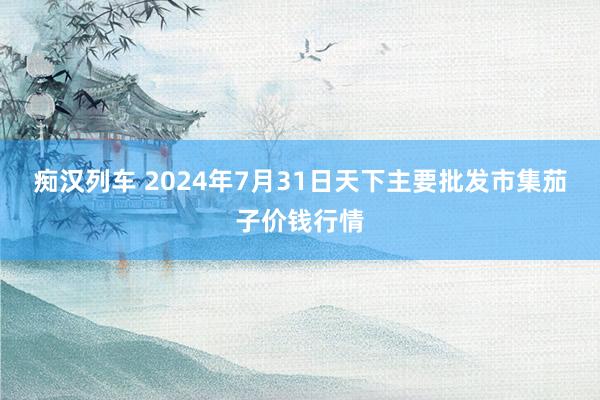 痴汉列车 2024年7月31日天下主要批发市集茄子价钱行情