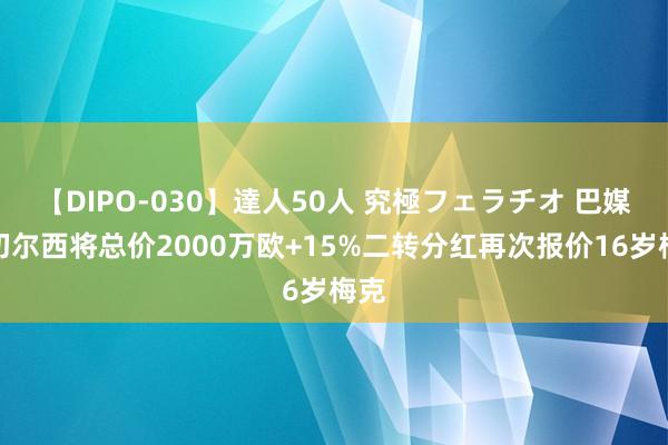 【DIPO-030】達人50人 究極フェラチオ 巴媒：切尔西将总价2000万欧+15%二转分红再次报价16岁梅克