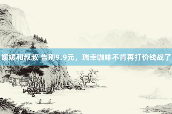 媛媛和叔叔 告别9.9元，瑞幸咖啡不肯再打价钱战了