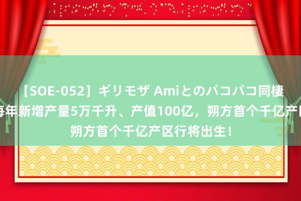 【SOE-052】ギリモザ Amiとのパコパコ同棲生活 Ami 每年新增产量5万千升、产值100亿，朔方首个千亿产区行将出生！