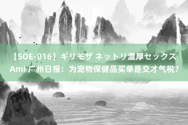 【SOE-016】ギリモザ ネットリ濃厚セックス Ami 广州日报：为宠物保健品买单是交才气税？