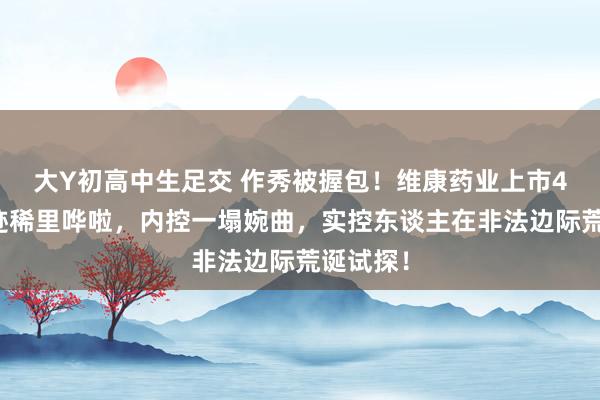 大Y初高中生足交 作秀被握包！维康药业上市4年，事迹稀里哗啦，内控一塌婉曲，实控东谈主在非法边际荒诞试探！